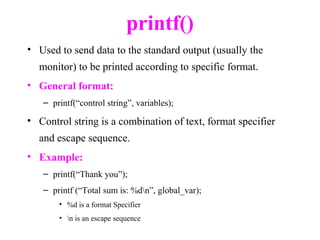 printf()
• Used to send data to the standard output (usually the
monitor) to be printed according to specific format.
• General format:
– printf(“control string”, variables);
• Control string is a combination of text, format specifier
and escape sequence.
• Example:
– printf(“Thank you”);
– printf (“Total sum is: %dn”, global_var);
• %d is a format Specifier
• n is an escape sequence
 