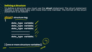 Defining a Structure
To define a structure, you must use the struct statement. The struct statement
defines a new data type, with more than one member. The format of the struct
statement is as follows −
struct structure tag
{
data_type variable;
data_type variable;
data_type variable;
……………………………..
……………………………..
data_type variable;
} [one or more structure variables];
-
-
↑
T
-
Y
-
⑭
--
x
 