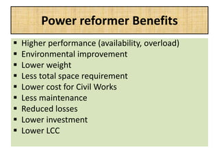 Power reformer Benefits
 Higher performance (availability, overload)
 Environmental improvement
 Lower weight
 Less total space requirement
 Lower cost for Civil Works
 Less maintenance
 Reduced losses
 Lower investment
 Lower LCC
 