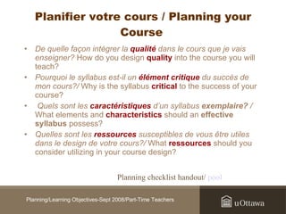 Planifier votre cours / Planning your Course   De quelle façon intégrer la  qualité  dans le cours que je vais enseigner?  How do you design  quality  into the course you will teach?  Pourquoi le syllabus est-il un  élément critique  du succès de mon cours?/  Why is the syllabus  critical  to the success of your course? Quels sont les  caractéristiques  d’un syllabus  exemplaire?  /  What elements and  characteristics  should an  effective syllabus  possess?  Quelles sont les  ressources  susceptibles de vous être utiles dans le design de votre cours?/  What  ressources  should you consider utilizing in your course design?   Planning checklist handout/  pool  