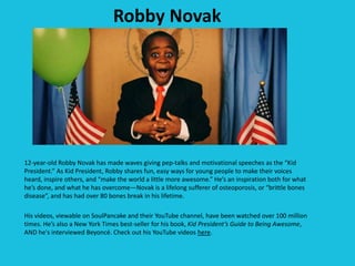 Robby Novak
12-year-old Robby Novak has made waves giving pep-talks and motivational speeches as the “Kid
President.” As Kid President, Robby shares fun, easy ways for young people to make their voices
heard, inspire others, and “make the world a little more awesome.” He’s an inspiration both for what
he’s done, and what he has overcome—Novak is a lifelong sufferer of osteoporosis, or “brittle bones
disease”, and has had over 80 bones break in his lifetime.
His videos, viewable on SoulPancake and their YouTube channel, have been watched over 100 million
times. He’s also a New York Times best-seller for his book, Kid President’s Guide to Being Awesome,
AND he's interviewed Beyoncé. Check out his YouTube videos here.
 