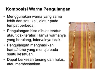Komposisi Warna Pengulangan
• Menggunakan warna yang sama
lebih dari satu kali, diatur pada
tempat berbeda.
• Pengulangan bisa dibuat teratur
atau tidak teratur. Hanya warnanya
yang berulang, intervalnya tidak.
• Pengulangan menghasilkan
irama/ritme yang menuju pada
suatu kesatuan.
• Dapat berkesan tenang dan halus,
atau membosankan.
 