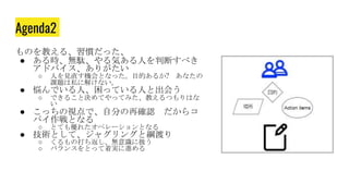 Agenda2
ものを教える、習慣だった、
● ある時、無駄、やる気ある人を判断すべき
アドバイス、ありがたい
○ 人を見直す機会となった。目的あるか? あなたの
課題は私に解けない。
● 悩んでいる人、困っている人と出会う
○ できること決めてやってみた、教えるつもりはな
い
● こっちの視点で、自分の再確認 だからコ
パイ作戦となる
○ とても優れたオペレーションとなる
● 技術として、ジャグリングと綱渡り
○ くるもの打ち返し、無意識に扱う
○ バランスをとって着実に進める
 