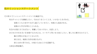 私のミッションステートメント
その折々でミッションステートメントを確認する。
私はチャレンジを継続したい。それはうまくいくとき、いかないときがある。
家族とともに見守りながら過ごしていきたい。失敗から成長がある。
家族から学びを得ることもある。
社会のお役に立てればよい、邪魔してはいけない。注意しよう。
ほどほどの付き合いを実現するためには、ユーモアと笑いを大切にしたい、楽しみに磨きをかけよう。
動けば明日が見えてくるものだ。
旅に出る、地図に矢印を書きながら
旅とは非日常である。日頃からはれとけを意識する。
大部分は無意識だ。
 