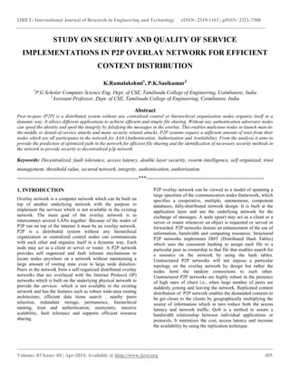 IJRET: International Journal of Research in Engineering and Technology eISSN: 2319-1163 | pISSN: 2321-7308
__________________________________________________________________________________________
Volume: 03 Issue: 04 | Apr-2014, Available @ http://www.ijret.org 455
STUDY ON SECURITY AND QUALITY OF SERVICE
IMPLEMENTATIONS IN P2P OVERLAY NETWORK FOR EFFICIENT
CONTENT DISTRIBUTION
K.Ramalakshmi1
, P.K.Sasikumar2
1
P.G Scholar Computer Science Eng, Dept. of CSE, Tamilnadu College of Engineering, Coimbatore, India
2
Assistant Professor, Dept. of CSE, Tamilnadu College of Engineering, Coimbatore, India
Abstract
Peer-to-peer (P2P) is a distributed system without any centralized control or hierarchical organization nodes organize itself in a
dynamic way. It allows different applications to achieve efficient and simple file sharing. Without any authentication adversary nodes
can spoof the identity and spoil the integrity by falsifying the messages in the overlay. This enables malicious nodes to launch man-in-
the-middle or denial-of-service attacks and many security related attacks. P2P systems require a sufficient amount of trust from their
nodes which are all participates in the network for AAA (Authentication, Authorization and Availability). From the analysis it aims to
provide the prediction of optimized path in the network for efficient file sharing and the identification of necessary security methods in
the network to provide security to decentralized p2p network.
Keywords: Decentralized, fault tolerance, access latency, double layer security, swarm intelligence, self organized, trust
management, threshold value, secured network, integrity, authentication, authorization.
----------------------------------------------------------------------***--------------------------------------------------------------------
1. INTRODUCTION
Overlay network is a computer network which can be built on
top of another underlying network with the purpose to
implement the services which is not available in the existing
network. The main goal of the overlay network is to
interconnect several LANs together. Because of the nodes of
P2P run on top of the internet it must be an overlay network.
P2P is a distributed system without any hierarchical
organization or centralized control nodes can communicate
with each other and organize itself in a dynamic way. Each
node may act as a client or server or router. A P2P network
provides self organized and fault tolerant mechanisms to
locate nodes anywhere on a network without maintaining a
large amount of routing state even in large node densities.
Peers in the network form a self-organized distributed overlay
networks that are overlayed with the Internet Protocol (IP)
networks which is built on the underlying physical network to
provide the services which is not available in the existing
network and has the features such as robust wide-area routing
architecture, efficient data items search , nearby peers
selection, redundant storage, permanence, hierarchical
naming, trust and authentication, anonymity, massive
scalability, fault tolerance and supports efficient resource
sharing.
P2P overlay network can be viewed as a model of spanning a
large spectrum of the communication nodes framework, which
specifies a cooperative, multiple, autonomous, component
databases, fully-distributed network design. It is built at the
application layer and use the underlying network for the
exchange of messages. A node (peer) may act as a client or a
server or router whenever an object is requested or served or
forwarded. P2P networks feature an enhancement of the use of
information, bandwidth and computing resources. Structured
P2P networks implements DHT (Distributed Hash Tables)
which uses the consistent hashing to assign each file to a
particular peer as ownership to that file that enables search for
a resource on the network by using the hash tables.
Unstructured P2P networks will not impose a particular
topology on the overlay network by design but rather the
nodes form the random connections to each other.
Unstructured P2P networks are highly robust in the presence
of high rates of churn i.e., when large number of peers are
suddenly joining and leaving the network. Replicated content
distribution of P2P network enables the demanded contents to
be get closer to the clients by geographically multiplying the
source of information which in turn reduce both the access
latency and network traffic. QoS is a method to assure a
bandwidth relationship between individual applications or
protocols. It minimizes the cost, access latency and increase
the availability by using the replication technique.
 