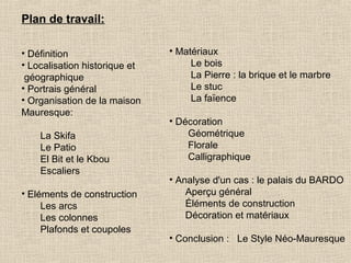Plan de travail:
• Définition
• Localisation historique et
géographique
• Portrais général
• Organisation de la maison
Mauresque:
La Skifa
Le Patio
El Bit et le Kbou
Escaliers
• Eléments de construction
Les arcs
Les colonnes
Plafonds et coupoles

• Matériaux
Le bois
La Pierre : la brique et le marbre
Le stuc
La faïence
• Décoration
Géométrique
Florale
Calligraphique
• Analyse d'un cas : le palais du BARDO
Aperçu général
Éléments de construction
Décoration et matériaux
• Conclusion : Le Style Néo-Mauresque

 