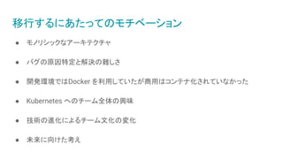 移行するにあたってのモチベーション
● モノリシックなアーキテクチャ
● バグの原因特定と解決の難しさ
● 開発環境ではDocker を利用していたが商用はコンテナ化されていなかった
● Kubernetes へのチーム全体の興味
● 技術の進化によるチーム文化の変化
● 未来に向けた考え
 