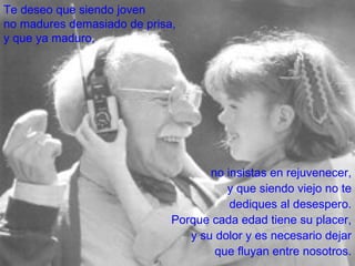 no insistas en rejuvenecer, y que siendo viejo no te dediques al desespero. Porque cada edad tiene su placer, y su dolor y es necesario dejar que fluyan entre nosotros. Te deseo que siendo joven no madures demasiado de prisa, y que ya maduro, 
