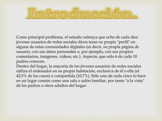 Como principal problema, el estudio subraya que ocho de cada diez
jóvenes usuarios de redes sociales dicen tener su propio "perfil" en
alguna de estas comunidades digitales (es decir, su propia página de
usuario, con sus datos personales o, por ejemplo, con sus propios
comentarios, imágenes, vídeos, etc.). Aspecto, que sólo 6 de cada 10
padres conocen.
Dentro del hogar, la mayoría de los jóvenes usuarios de redes sociales
utiliza el ordenador en su propia habitación, exclusiva de él o ella (el
42,5% de los casos) o compartida (10,7%). Sólo uno de cada cinco lo hace
en un lugar común como una sala o salón familiar, por tanto "a la vista"
de los padres u otros adultos del hogar.
 