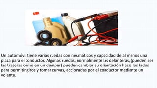 Un automóvil tiene varias ruedas con neumáticos y capacidad de al menos una
plaza para el conductor. Algunas ruedas, normalmente las delanteras, (pueden ser
las traseras como en un dumper) pueden cambiar su orientación hacia los lados
para permitir giros y tomar curvas, accionadas por el conductor mediante un
volante.
 
