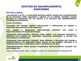 16
Normativa vigente.
Ley permita a la DT y a Autoridad Sanitaria aplicar multas por incumplimiento
de la normativa sobe seguridad e higiene en el trabajo. También pueden
decretar la suspensión de las faenas o la clausura del establecimiento.
Facultades se mantienen.
Nueva normativa.
Dirección del Trabajo registra infracciones o deficiencias en higiene y
seguridad que constate en las empresas.
Las notifica a Organismo Administrador (Mutual) con copia a
Superintendencia de Seguridad Social.
Organismo Administrador (Mutual), debe indicar a la empresa infractora o
deficitaria las medidas de seguridad específicas destinadas a corregir las
infracciones o deficiencias.
Organismo Administrador (Mutual), debe informar a Dirección del Trabajo y
Superintendencia de Seguridad Social acerca de las medidas indicadas a la
empresa infractora o deficitaria, dentro del plazo de 30 días.
Superintendencia velará porque Organismos Administradores cumplan con
esta obligación.
Clave. Obliga a Org. Adm. a actuar a partir de actividad de fiscalizador DT.
EFECTOS DE INCUMPLIMIENTO.
SANCIONES
 
