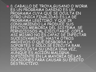    8. CABALLO DE TROYA GUSANO O WORM
    ES UN PROGRAMA DAÑINO ES UN
    PROGRAMA CUYA QUE SE OCULTA EN
    OTRO ÚNICA FINALIDAD ES LA DE
    PROGRAMA LEGÍTIMO, Y QUE IR
    CONSUMIENDO LA PRODUCE SUS
    EFECTOS MEMORIA DEL SISTEMA, SE
    PERNICIOSOS AL EJECUTARSE, COPIA
    ASI MISMO NO ES CAPAZ DE INFECTAR
    SUCESIVAMENTE, HASTA OTROS
    ARCHIVOS O QUE DESBORDA LA
    SOPORTES Y SÓLO SE EJECUTA RAM,
    SIENDO ÉSTA SU ÚNICA UNA VEZ,
    AUNQUE ES ACCIÓN MALIGNA.
    SUFICIENTE EN LA MAYORÍA DE LAS
    OCASIONES PARA CAUSAR SU EFECTO
    DESTRUCTIVO.
 