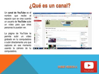 Un canal de YouTube es el
nombre que recibe el
espacio que se crea cuando
un usuario de YouTube sube
un vídeo para que otras
personas lo puedan ver.
La página de YouTube te
permite subir un vídeo
grabado en tu computadora
o subir directamente uno que
captures en ese momento
usando la cámara de tu
computadora.
 