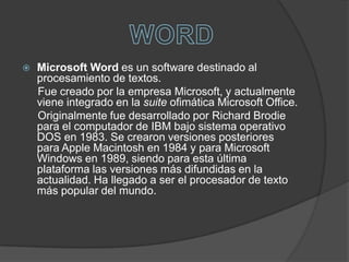 Microsoft Word es un software destinado al procesamiento de textos.     Fue creado por la empresa Microsoft, y actualmente viene integrado en la suite ofimática Microsoft Office.     Originalmente fue desarrollado por Richard Brodie para el computador de IBM bajo sistema operativo DOS en 1983. Se crearon versiones posteriores para Apple Macintosh en 1984 y para Microsoft Windows en 1989, siendo para esta última plataforma las versiones más difundidas en la actualidad. Ha llegado a ser el procesador de texto más popular del mundo.WORD