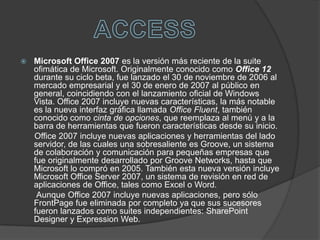 ACCESSMicrosoft Office 2007 es la versión más reciente de la suite ofimática de Microsoft. Originalmente conocido como Office 12 durante su ciclo beta, fue lanzado el 30 de noviembre de 2006 al mercado empresarial y el 30 de enero de 2007 al público en general, coincidiendo con el lanzamiento oficial de Windows Vista. Office 2007 incluye nuevas características, la más notable es la nueva interfaz gráfica llamada Office Fluent, también conocido como cinta de opciones, que reemplaza al menú y a la barra de herramientas que fueron características desde su inicio.      Office 2007 incluye nuevas aplicaciones y herramientas del lado servidor, de las cuales una sobresaliente es Groove, un sistema de colaboración y comunicación para pequeñas empresas que fue originalmente desarrollado por Groove Networks, hasta que Microsoft lo compró en 2005. También esta nueva versión incluye Microsoft Office Server 2007, un sistema de revisión en red de aplicaciones de Office, tales como Excel o Word.       Aunque Office 2007 incluye nuevas aplicaciones, pero sólo FrontPage fue eliminada por completo ya que sus sucesores fueron lanzados como suites independientes: SharePoint Designer y Expression Web.