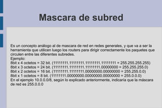 Mascara de subred Es un concepto análogo al de mascara de red en redes generales, y que va a ser la herramienta que utilicen luego los routers para dirigir correctamente los paquetes que circulen entre las diferentes subredes. Ejemplo: 8bit x 4 octetos = 32 bit. (11111111.11111111.11111111.11111111 = 255.255.255.255) 8bit x 3 octetos = 24 bit. (11111111.11111111.11111111.00000000 = 255.255.255.0) 8bit x 2 octetos = 16 bit. (11111111.11111111.00000000.00000000 = 255.255.0.0) 8bit x 1 octetos = 8 bit. (11111111.00000000.00000000.00000000 = 255.0.0.0) En el ejemplo 10.0.0.0/8, según lo explicado anteriormente, indicaría que la máscara de red es 255.0.0.0 