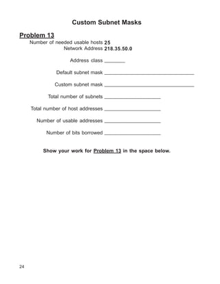 Custom Subnet Masks

Problem 13
     Number of needed usable hosts 25
                  Network Address 218.35.50.0

                    Address class _______

               Default subnet mask _______________________________

              Custom subnet mask _______________________________

            Total number of subnets ___________________

     Total number of host addresses ___________________

       Number of usable addresses ___________________

           Number of bits borrowed ___________________


          Show your work for Problem 13 in the space below.




24
 