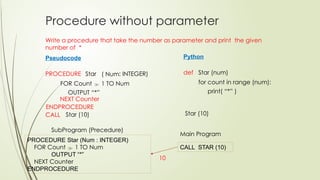 Procedure without parameter
PROCEDURE Star (Num : INTEGER)
FOR Count  1 TO Num
OUTPUT “*”
NEXT Counter
ENDPROCEDURE
CALL STAR (10)
Main Program
Write a procedure that take the number as parameter and print the given
number of *
Pseudocode
PROCEDURE Star
FOR Count  1 TO Num
ENDPROCEDURE
CALL
SubProgram (Precedure)
Python
def Star (num)
for count in range (num):
Star (10)
( Num: INTEGER)
OUTPUT “*”
Star (10)
print( “*” )
NEXT Counter
10
 