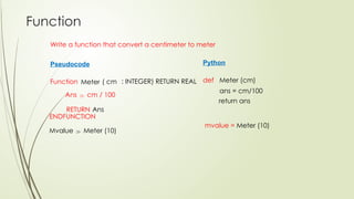 Function
Write a function that convert a centimeter to meter
Pseudocode
Function Meter
ENDFUNCTION
Mvalue  Meter (10)
Python
def Meter (cm)
ans = cm/100
mvalue = Meter (10)
( cm : INTEGER) RETURN REAL
return ans
RETURN
Ans  cm / 100
Ans
 