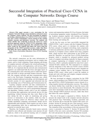 Successful Integration of Practical Cisco CCNA in
the Computer Networks Design Course
Sasko Ristov, Dejan Spasov and Marjan Gusev
Ss. Cyril and Methodius University, Faculty of Information Sciences and Computer Engineering,
1000 Skopje, Macedonia
{sashko.ristov, dejan.spasov, marjan.gushev}@ﬁnki.ukim.mk
Abstract—This paper presents a new curriculum for the
Computer Networks Design course intended as advanced course
for computer science students. We have developed an adaptive
curriculum, which introduces two CISCO CCNA 3 (LAN Switch-
ing) and 4 (WAN Technologies) courses instead of the existing
(regular) tutorials and laboratory exercises. The students can
choose whether they would like to learn the course by a more
practical approach using the CISCO CCNA integration, rather
than by a more theoretical approach. The evaluation show much
better results for the students that follow the course using the
integration of the CISCO practical exercises, rather than those
that follow the course regularly only by theoretical approach.
Index Terms—Curriculum; Education; Cisco; CCNA; Teaching
methods.
I. INTRODUCTION
The network connections are the main infrastructure of
current modern computing environment, such as complex data
centers, grid or cloud computing. Proper planning and design
of computer networks will improve the overall performance of
higher services, such as web applications, web services, IPTV,
VoIP, etc. It is important that the network and communication
engineers can understand both the lower and upper layers in
the communication stack with ﬁnal goal to exploit the knowl-
edge and skills to design and build modern networks. There-
fore, the computer networks and data communication topics
used in the Net-Centric Computing knowledge area, which
mainly included traditional networking, web development, and
network security [1] were upgraded and refactored into the
new knowledge area of Networking and Communication [2].
Learning computer networks and data communication is
usually more complex for the computer science students than
software oriented courses are, such as programming languages
and algorithms. Students usually want to use the computers
for executing their applications and network devices for data
transferring, without knowing how they work. Much of the
time during the labs is spent on monitoring and giving
answers or instructions to the students, while less time is
spent on learning context [3]. However, today’s elastic and
scalable distributed computing environments should survive
unpredictable peak demands, which requires not only to show
their programming skills, but to understand how the lower
protocols on network layer work.
Therefore, the Computer Networks based course curricula
should be more efﬁcient and introduce more practice [4] and
hands-on, which is the preferred learning style of computer
science and engineering students [5]. Cisco Systems, the leader
of networking equipment vendor, introduced Cisco Network-
ing Academy program together with learning and training
materials to allow its personnel, partners and customers for
better learning and training [6].
In the last ﬁve years we have successfully integrated the
CISCO CCNA 1 and 2 courses with the Computer Networks
(CN) course, whose goal is to introduce the students with
the basic concepts of computer networking, main components
of network architecture and how data is transfered across the
network [7]. Computer science students have basic computer
skills, which increase their achievement in the CCNA pro-
gram [8]. Therefore, we used the Cisco’s CCNA Exploration
program, which is intended for advanced problem solving
issues of computer networking (typically for degree programs
in computer engineering or computer science), instead of
Discovery, which is primarily intended for entry-level career-
oriented IT-skills students [9]. This motivated us to continue
with the integration of the other two CCNA courses (CCNA
3 and 4) in the advanced network-based course intended for
computer science students, that is, the Computer Networks
Design (CND) course, whose goal is teach the students to
design and work with large and complex computer networks,
after taking the basic CN course.
We have developed an adaptive curriculum for the CND
course, which introduces two CISCO CCNA 3 (LAN Switch-
ing) and CCNA 4 (WAN Technologies) courses instead of ex-
isting (regular) tutorials and laboratory exercises. The students
can choose whether they would like to learn the course with
more practice or more theoretically. The evaluation of several
years show much better results for the students that follow the
course through CISCO practical exercises, rather than those
that follow the course regularly.
The rest of the paper is organized as follows. Section II
presents the related work in the computer network education
with practical Cisco Networking Academy curriculum and
tools. In Section III we describe the regular CND course cur-
riculum. Section IV presents the new, more practical, curricu-
lum by integrating Cisco CCNA 3 and 4 into the CND course.
The evaluation of the successfulness of the new practical CND
course is presented in Section V. Section VI discusses the
beneﬁts of the new course curriculum. Section VII concludes
the work and presents the plans for enhancing the research.
Page 694
978-1-4799-1908-6/15/$31.00 ©2015 IEEE 18-20 March 2015, Tallinn University of Technology, Tallinn, Estonia
2015 IEEE Global Engineering Education Conference (EDUCON)
 