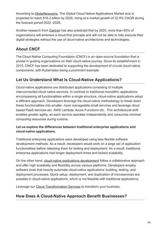 2/6
According to GlobeNewswire, The Global Cloud Native Applications Market size is
projected to reach $16.2 billion by 2028, rising at a market growth of 22.9% CAGR during
the forecast period 2022 -2028.
Another research from Gartner has also predicted that by 2025, more than 85% of
organizations will embrace a cloud-first principle and will not be able to fully execute their
digital strategies without the use of cloud-native architectures and technologies.
About CNCF
The Cloud Native Computing Foundation (CNCF) is an open-source foundation that is
pivotal in guiding organizations on their cloud-native journey. Since its establishment in
2015, CNCF has been dedicated to supporting the development of crucial cloud-native
components, with Kubernetes being a prominent example.
Let Us Understand What Is Cloud-Native Applications?
Cloud-native applications are distributed applications consisting of multiple
interconnected cloud native services. In contrast to traditional monolithic applications
encompassing all functionalities within a single structure, cloud-native applications adopt
a different approach. Developers leverage the cloud-native methodology to break down
these functionalities into smaller, more manageable small services and leverage cloud
based PaaS services etc. AWS Lambda, Azure Functions etc.. This architectural shift
enables greater agility, as each service operates independently and consumes minimal
computing resources during runtime.
Let us explore the differences between traditional enterprise applications and
cloud-native applications.
Traditional enterprise applications were developed using less flexible software
development methods. As a result, developers would work on a large set of application
functionalities before releasing them for testing and deployment. As a result, traditional
enterprise applications had longer deployment times and lacked scalability.
On the other hand, cloud-native applications development follow a collaborative approach
and offer high scalability and flexibility across various platforms. Developers employ
software tools that heavily automate cloud-native applications’ building, testing, and
deployment processes. Quick setup, deployment, and duplication of microservices are
possible in cloud-native applications, which is not feasible with traditional applications.
Leverage our Cloud Transformation Services to transform your business.
How Does A Cloud-Native Approach Benefit Businesses?
 