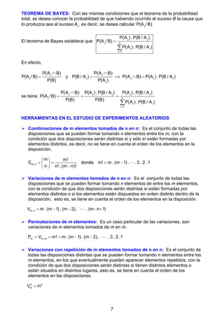 7
TEOREMA DE BAYES: Con las mismas condiciones que el teorema de la probabilidad
total, se desea conocer la probabilidad de que habiendo ocurrido el suceso B la causa que
lo produzca sea el suceso j
A , es decir, se desea calcular j
P(A / B)
El teorema de Bayes establece que
j j
j n
i i
i 1
P(A ) . P(B / A )
P(A / B)
P(A ) . P(B / A )



En efecto,
j
j
P(A B)
P(A / B)
P(B)

 y
j
j j j j
j
P(A B)
P(B / A ) P(A B) P(A ) . P(B / A )
P(A )

  

se tiene,
j j j j j
j n
i i
i 1
P(A B) P(A ) . P(B / A ) P(A ) . P(B / A )
P(A / B)
P(B) P(B)
P(A ) . P(B / A )


  

HERRAMIENTAS EN EL ESTUDIO DE EXPERIMENTOS ALEATORIOS
 Combinaciones de m elementos tomados de n en n: Es el conjunto de todas las
disposiciones que se pueden formar tomando n elementos entre los m, con la
condición que dos disposiciones serán distintas sí y sólo sí están formadas por
elementos distintos, es decir, no se tiene en cuenta el orden de los elementos en la
disposición.
m, n
m m!
C
n n! . (m n)!
 
 
 

 
donde m! m . (m 1) . . 3 . 2 .1
  
 Variaciones de m elementos tomados de n en n: Es el conjunto de todas las
disposiciones que se pueden formar tomando n elementos de entre los m elementos,
con la condición de que dos disposiciones serán distintas si están formadas por
elementos distintos o si los elementos están dispuestos en orden distinto dentro de la
disposición, esto es, se tiene en cuenta el orden de los elementos en la disposición.
m, n
V m . (m 1) . (m 2) . . (m n 1)
    

 Permutaciones de m elementos: Es un caso particular de las variaciones, son
variaciones de m elementos tomados de m en m.
m m, m
P V m! m . (m 1) . (m 2) . . 3 . 2 .1
     
 Variaciones con repetición de m elementos tomados de n en n: Es el conjunto de
todas las disposiciones distintas que se pueden formar tomando n elementos entre los
m elementos, en los que eventualmente pueden aparecer elementos repetidos, con la
condición de que dos disposiciones serán distintas si tienen distintos elementos o
están situados en distintos lugares, esto es, se tiene en cuenta el orden de los
elementos en las disposiciones.
n n
m
V m

 