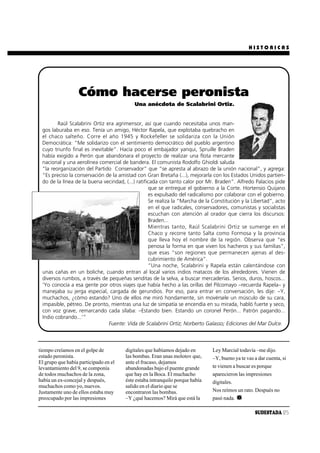 HISTORICAS




                   Cómo hacerse peronista
                                           Una anécdota de Scalabrini Ortiz.


        Raúl Scalabrini Ortiz era agrimensor, así que cuando necesitaba unos man-
 gos laburaba en eso. Tenía un amigo, Héctor Rapela, que explotaba quebracho en
 el chaco salteño. Corre el año 1945 y Rockefeller se solidariza con la Unión
 Democrática: “Me solidarizo con el sentimiento democrático del pueblo argentino
 cuyo triunfo final es inevitable”. Hacía poco el embajador yanqui, Spruille Braden
 había exigido a Perón que abandonara el proyecto de realizar una flota mercante
 nacional y una aerolínea comercial de bandera. El comunista Rodolfo Ghioldi saluda
 “la reorganización del Partido Conservador” que “se apresta al abrazo de la unión nacional”, y agrega:
 “Es preciso la conservación de la amistad con Gran Bretaña (...), mejorarla con los Estados Unidos partien-
 do de la línea de la buena vecindad, (...) ratificada con tanto calor por Mr. Braden”. Alfredo Palacios pide
                                                  que se entregue el gobierno a la Corte. Hortensio Quijano
                                                  es expulsado del radicalismo por colaborar con el gobierno.
                                                  Se realiza la “Marcha de la Constitución y la Libertad”, acto
                                                  en el que radicales, conservadores, comunistas y socialistas
                                                  escuchan con atención al orador que cierra los discursos:
                                                  Braden...
                                                  Mientras tanto, Raúl Scalabrini Ortiz se sumerge en el
                                                  Chaco y recorre tanto Salta como Formosa y la provincia
                                                  que lleva hoy el nombre de la región. Observa que “es
                                                  penosa la forma en que viven los hacheros y sus familias”,
                                                  que esas “son regiones que permanecen ajenas al des-
                                                  cubrimiento de América”.
                                                  “Una noche, Scalabrini y Rapela están calentándose con
 unas cañas en un boliche, cuando entran al local varios indios matacos de los alrededores. Vienen de
 diversos rumbos, a través de pequeñas senditas de la selva, a buscar mercaderías. Serios, duros, hoscos...
 ‘Yo conocía a esa gente por otros viajes que había hecho a las orillas del Pilcomayo –recuerda Rapela– y
 manejaba su jerga especial, cargada de gerundios. Por eso, para entrar en conversación, les dije: –Y,
 muchachos, ¿cómo estando? Uno de ellos me miró hondamente, sin movérsele un músculo de su cara,
 impasible, pétreo. De pronto, mientras una luz de simpatía se encendía en su mirada, habló fuerte y seco,
 con voz grave, remarcando cada sílaba: –Estando bien. Estando un coronel Perón... Patrón pagando...
 Indio cobrando...’”
                               Fuente: Vida de Scalabrini Ortiz; Norberto Galasso; Ediciones del Mar Dulce.



tiempo creíamos en el golpe de         digitales que habíamos dejado en       Ley Marcial todavía –me dijo.
estado peronista.                      las bombas. Eran unas molotov que,     –Y, bueno ya te vas a dar cuenta, si
El grupo que había participado en el   ante el fracaso, dejamos
levantamiento del 9, se componía       abandonadas bajo el puente grande      te vienen a buscar es porque
de todos muchachos de la zona,         que hay en la Boca. El muchacho        aparecieron las impresiones
había un ex-concejal y después,        éste estaba intranquilo porque había   digitales.
muchachos como yo, nuevos.             salido en el diario que se
Justamente uno de ellos estaba muy     encontraron las bombas.                Nos reímos un rato. Después no
preocupado por las impresiones         –Y ¿qué hacemos? Mirá que está la      pasó nada.

                                                                                                  SUDESTADA 25
 
