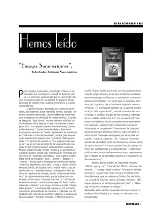 BIBLIOGRAFICAS




Hemos leído
“Ensayos Suramericanos”.
            Pedro Godoy; Ediciones Nuestramérica.




                                                             cual la religión católica se funde con las supersticiones y

P
     edro Godoy, historiador y sociólogo chileno, es un
     pensador que milita por la unidad de América Lati-      ritos de origen africano en el área amazónico-antillana,
     na. En este libro, patrocinado por el Centro de Estu-   terminándose por conformar un catolicismo no eurohis-
dios Chilenos (CEDECH), se adentra en algunos temas          pano sino simbiótico, “un factor que, al igual que lo ét-
centrales de nuestro hoy, nuestra inmanencia y nuestra
                                                             nico y lo lingüístico, da su fisonomía original a nuestra
trascendencia.
         El primer ensayo, dedicado a la memoria, entre      América”. En lo negroide también ve un aporte etnocul-
otros, del argentino Jorge Abelardo Ramos, titulado “En      tural de “alta importancia”, merced al samba, la cueca,
torno a nuestra identidad”, recorre distintos elementos      la conga, la cumbia, el vigor de los mulatos y la belleza
que amalgaman la identidad de Nuestramérica. Cuando          de las mulatas. Al abordar la “crisis de identidad”, de-
se pregunta “qué somos” recurre primero a Bolívar co-        nuncia la existencia de un comportamiento proimperia-
mo fundador de la idea de no ser ni indígenas ni euro-
                                                             lista diseñado, expresión de la dependencia cultural,
peos, sino “un pequeño género humano mixto. Somos
sudamericanos.” Correctamente alude a Sarmiento              consistente en un agresivo “chauvinismo de consumo”
cuando esta conciencia “mixta” bolivariana se transmuta      generalizado que atraviesa todas las capas sociales en
en “hidra de la crisis de identidad”y cita al gran sanjua-   virtud de los “mensajes entregados por la escuela y el
nudo cuando éste asevera que “¿mixtos? Nadie quiere          cuartel, la radio y la prensa”. Así, “algunos no tienen
serlo.” En Sarmiento percibe un “no aceptarse tal cual       carnet (de identidad), otros lo extraviaron y no son pocos
se es”. Ve en el final del siglo XX la superación de esta
                                                             los que lo ocultan”. En esta cuestión finca Godoy las ra-
duda en los chilenos Joaquín Edwards Bello, Gabriela
Mistral, Pablo Neruda y Felipe Herrera y en el argentino     zones del subdesarrollo y la dependencia: “la liberación
Abelardo Ramos. Desde aquí comienza un recorrido que         política y económica de Iberoamérica pasa, previamente,
denuncia el “quilombo conceptual” que supone la iden-        por el rescate de la identidad nacional y lo nacional es lo
tidad entre los vocablos “país”, “patria”, “estado” y        iberoamericano.”
“nación”. Señala que el mestizaje en América se realiza               En esta tónica surgen los siguientes ensayos:
“entre los españoles y las indias” y habla, con el chileno
                                                             “Bolívar: ayer y hoy”, “José de San Martín: visiones y re-
Enrique Zorrilla, de España como “Padre Patria”; así, se
conforma una “urdimbre común: lo hispánico. Más ya           visiones”, “Yungay: fiesta o velorio” (Yungay es la bata-
no es lo hispánico de Europa, sino lo hispánico de Amé-      lla final en la guerra de Chile contra la Confederación
rica”, la hispanoamericanidad, que se traduce en una         Perú-Boliviana, que se celebra en Chile el Día del Roto),
lengua común como “vivencia colectiva” y “archivo de         “La unidad de América Latina: actitudes chilenas”, “En-
la memoria social”, una fe común que nos hace “cultu-        foques erróneos en la historiografía de Chile” y “Malvi-
ralmente cristianos” y en la que Godoy ve cierta “religio-
                                                             nas y Pinochet: invitación a meditar”.
sidad propia”: “La religiosidad popular y, por lo mismo,
nacional es profundamente mariana. (...) Quizás sea ello     Recorridos estos escritos no puede más que verse en el
producto del culto de los pueblos indígenas a la diosa de    profesor Pedro Godoy a un amigo, un hermano y un
la fecundidad.”; también remarca el fenómeno por el          compatriota.

                                                                                                       SUDESTADA 31
 