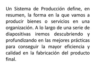 Un Sistema de Producción define, en
resumen, la forma en la que vamos a
producir bienes o servicios en una
organización. A lo largo de una serie de
diapositivas iremos descubriendo y
profundizando en las mejores prácticas
para conseguir la mayor eficiencia y
calidad en la fabricación del producto
final.
 