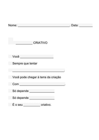 Nome: _______________________________. Data: ________




    __________ CRIATIVO



  Você ____________________

  Sempre que tentar

  _______________________________.

  Você pode chegar à terra da criação

  Com ___________________________.

  Só depende _______________

  Só depende _______________

  É o seu __________ criativo.
 