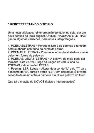 3.REINTERPRETANDO O TÍTULO

Uma nova atividade: reinterpretação do título, ou seja, dar um
novo sentido ao título original. O título , “POEMAS E LETRAS”
ganha algumas variações, para novas interpretações.

1. POEMAS/LETRAS = Porque o livro é de poemas e também
porque aborda conteúdo do curso de Letras.
2. POEMAS E LETRAS = Poemas e letras(do alfabeto) - muitas
delas, em forma de palavras!
3. POEMAS, LEMAS, LETRAS = A palavra do meio pode ser
formada, está visível. Surge da junção de uma sílaba de
POEMAS e de uma de LETRAS.
4. Poemas, LER, Letras = Alterando a cor do "L" e do "T" para
a mesma do "E", surge o verbo "LER" em destaque. É o verbo
servindo de união entre a primeira e a última palavra do título.

Que tal a criação de NOVOS títulos e interpretações?
 