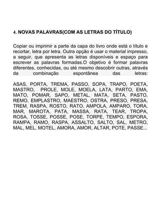 4. NOVAS PALAVRAS(COM AS LETRAS DO TÍTULO)

Copiar ou imprimir a parte da capa do livro onde está o título e
recortar, letra por letra. Outra opção é usar o material impresso,
a seguir, que apresenta as letras disponíveis e espaço para
escrever as palavras formadas.O objetivo é formar palavras
diferentes, conhecidas, ou até mesmo descobrir outras, através
da         combinação          espontânea        das        letras:

ASAS, PORTA, TREMA, PASSO, SOPA, TRAPO, POETA,
MASTRO, PROLE, MOLE, MOELA, LATA, PARTO, EMA,
MATO, POMAR, SAPO, METAL, MATA, SETA, PASTO,
REMO, EMPLASTRO, MAESTRO, OSTRA, PRESO, PRESA,
TREM, RASPA, ROSTO, RATO, AMPOLA, AMPARO, TORA,
MAR, MAROTA, PATA, MASSA, RATA, TEAR, TROPA,
ROSA, TOSSE, POSSE, POSE, TORPE, TEMPO, ESPORA,
RAMPA, RAMO, RASPA, ASSALTO, SALTO, SAL, METRO,
MAL, MEL, MOTEL, AMORA, AMOR, ALTAR, POTE, PASSE...
 
