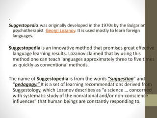 •
Suggestopedia was originally developed in the 1970s by the Bulgarian
psychotherapist Georgi Lozanov. It is used mostly to learn foreign
languages.
Suggestopedia is an innovative method that promises great effective
language learning results. Lozanov claimed that by using this
method one can teach languages approximately three to five times
as quickly as conventional methods.
The name of Suggestopedia is from the words “suggestion” and
“pedagogy.” It is a set of learning recommendations derived from
Suggestology, which Lozanov describes as “a science … concerned
with systematic study of the nonrational and/or non-conscience
influences” that human beings are constantly responding to.
 