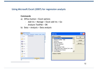 Using Microsoft Excel (2007) for regression analysis
Commands
a) Office button > Excel options
– Add ins > Manage > Excel add ins > Go
– Analysis ToolPak > OK
b) Data > Analysis > Data analysis
12
 