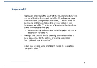 Simple model
• Regression analysis is the study of the relationship between
one variable (the dependent variable, Y) and one or more
other variables (independent variables, X) with a view to
estimating and/or predicting the average value of the
dependent variable (Y) in terms of known (or fixed) values
of the independent ones (X)
– We accumulate independent variables (X) to explain a
dependent variable (Y)
• Fitting a line to data means drawing a line that comes as
close as possible to the points, providing a compact
description of how X explains Y
• In our case we are using changes in stores (X) to explain
changes in sales (Y)
6
 