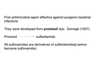 First antimicrobial agent effective against pyogenic bacterial  infections They were developed from  prontosil  dye-  Domagk (1937) Prontosil  sulfanilamide All sulfonamides are derivatives of sulfanilamide(p-amino benzene sulfonamide) 