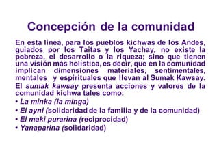 Concepción de la comunidad
En esta línea, para los pueblos kichwas de los Andes,
guiados por los Taitas y los Yachay, no existe la
pobreza, el desarrollo o la riqueza; sino que tienen
una visión más holística, es decir, que en la comunidad
implican dimensiones materiales, sentimentales,
mentales y espirituales que llevan al Sumak Kawsay.
El sumak kawsay presenta acciones y valores de la
comunidad kichwa tales como:
• La minka (la minga)
• El ayni (solidaridad de la familia y de la comunidad)
• El maki purarina (reciprocidad)
• Yanaparina (solidaridad)
 
