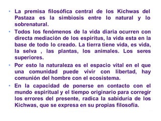 • La premisa filosófica central de los Kichwas del
Pastaza es la simbiosis entre lo natural y lo
sobrenatural.
• Todos los fenómenos de la vida diaria ocurren con
directa mediación de los espíritus, la vida esta en la
base de todo lo creado. La tierra tiene vida, es vida,
la selva , las plantas, los animales. Los seres
superiores.
• Por esto la naturaleza es el espacio vital en el que
una comunidad puede vivir con libertad, hay
comunión del hombre con el ecosistema.
• En la capacidad de ponerse en contacto con el
mundo espiritual y el tiempo originario para corregir
los errores del presente, radica la sabiduría de los
Kichwas, que se expresa en su propias filosofía.
Moises Logroño G. 18
 
