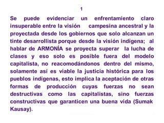 1
Se puede evidenciar un enfrentamiento claro
insuperable entre la visión campesina ancestral y la
proyectada desde los gobiernos que solo alcanzan un
tinte desarrollista porque desde la visión indígena; al
hablar de ARMONÍA se proyecta superar la lucha de
clases y eso solo es posible fuera del modelo
capitalista, no reacomodándonos dentro del mismo,
solamente así es viable la justicia histórica para los
pueblos indígenas, esto implica la aceptación de otras
formas de producción cuyas fuerzas no sean
destructivas como las capitalistas, sino fuerzas
constructivas que garanticen una buena vida (Sumak
Kausay).
Moises Logroño G. 31
 
