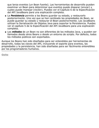 que lanza eventos (un Bean fuente). Las herramientas de desarrollo pueden
      examinar un Bean para determinar que eventos puede disparar (enviar) y
      cuales puede manejar (recibir). Puedes ver el Capítulo 6 de la Especificación
      del API JavaBeans para una explicación completa.
  q   La Persistencia permite a los Beans guardar su estado, y restaurarlo
      posteriormente. Una vez que se han cambiado las propiedades de Bean, se
      puede guardar su estado y restaurar el Bean posteriormente. Los JavaBeans
      utilizan la Serialización de Objetos Java para soportar la Persistencia. Puedes
      ver el capítulo 5 de la Especificación del API JavaBeans para una explicación
      completa.
  q   Los métodos de un Bean no son diferentes de los métodos Java, y pueden ser
      llamados desde otros Beans o desde un entorno de scripts. Por defecto, todos
      los métodos públicos son exportados.
Aunque los Beans han sido diseñados para ser entendidos por herramientas de
desarrollo, todas las claves del API, incluyendo el soporte para eventos, las
propiedades y la persistencia, han sido diseñadas para ser fácilmente entendibles
por los programadores humanos.

Ozito
 