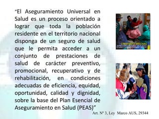 “El Aseguramiento Universal en
Salud es un proceso orientado a
lograr que toda la población
residente en el territorio nacional
disponga de un seguro de salud
que le permita acceder a un
conjunto de prestaciones de
salud de carácter preventivo,
promocional, recuperativo y de
rehabilitación, en condiciones
adecuadas de eficiencia, equidad,
oportunidad, calidad y dignidad,
sobre la base del Plan Esencial de
Aseguramiento en Salud (PEAS)”
Art. Nº 3, Ley Marco AUS, 29344
 