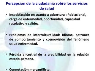 Percepción de la ciudadanía sobre los servicios
de salud
• Insatisfacción en cuanto a cobertura : Poblacional,
carga de enfermedad, oportunidad, capacidad
resolutiva y calidez.
• Problemas de interculturalidad: Idioma, patrones
de comportamiento y cosmovisión del fenómeno
salud enfermedad.
• Pérdida ancestral de la credibilidad en la relación
estado-persona.
• Connotación mercantilista.
 