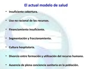El actual modelo de salud
• Insuficiente cobertura.
• Uso no racional de los recursos.
• Financiamiento insuficiente.
• Segmentación y fraccionamiento.
• Cultura hospitalaria.
• Divorcio entre formación y utilización del recurso humano.
• Ausencia de plena conciencia sanitaria en la población.
 