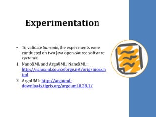 Experimentation
• To validate Suncode, the experiments were
conducted on two Java open-source software
systems:
1. NanoXML and ArgoUML. NanoXML:
http://nanoxml.sourceforge.net/orig/index.h
tml
2. ArgoUML: http://argouml-
downloads.tigris.org/argouml-0.28.1/
 