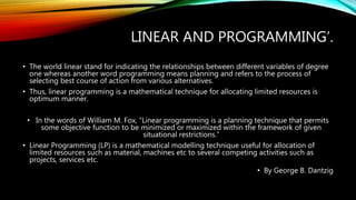 LINEAR AND PROGRAMMING’.
• The world linear stand for indicating the relationships between different variables of degree
one whereas another word programming means planning and refers to the process of
selecting best course of action from various alternatives.
• Thus, linear programming is a mathematical technique for allocating limited resources is
optimum manner.
• In the words of William M. Fox, “Linear programming is a planning technique that permits
some objective function to be minimized or maximized within the framework of given
situational restrictions.”
• Linear Programming (LP) is a mathematical modelling technique useful for allocation of
limited resources such as material, machines etc to several competing activities such as
projects, services etc.
• By George B. Dantzig
 
