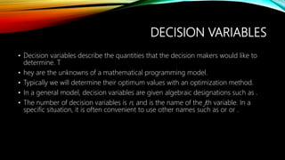 DECISION VARIABLES
• Decision variables describe the quantities that the decision makers would like to
determine. T
• hey are the unknowns of a mathematical programming model.
• Typically we will determine their optimum values with an optimization method.
• In a general model, decision variables are given algebraic designations such as .
• The number of decision variables is n, and is the name of the jth variable. In a
specific situation, it is often convenient to use other names such as or or .
 