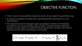 OBJECTIVE FUNCTION:
• There must be clearly defined objective which can be stated in quantitative way.
• In business problems the objective is generally profit maximization or cost
minimization.
• The objective function evaluates some quantitative criterion of immediate
importance such as cost, profit, utility, or yield. The general linear objective
function can be written as coefficient of the jth decision variable. The criterion
selected can be either maximized or minimized.
 