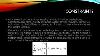 CONSTRAINTS
• A constraint is an inequality or equality defining limitations on decisions.
Constraints arise from a variety of sources such as limited resources, contractual
obligations, or physical laws. In general, an LP is said to have m linear constraints
that can be stated as
• One of the three relations shown in the large brackets must be chosen for each
constraint. The number is called a "technological coefficient," and the number is
called the "right-side" value of the ith constraint. Strict inequalities (<, >, and ) are
not permitted. When formulating a model, it is good practice to give a name to
each constraint that reflects its purpose.
 