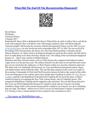 What Did The End Of The Reconstruction Happened?
Kyera Dancy
Mr.Stanley
American History
9 January 2017
Rutherford B. Hayes Who is Rutherford B. Hayes? What did he do while in office? How well did he
work with congress? How well did he work with foreign countries? How well did he help the
American people? Did he keep the economy ordered and organized? Hayes was the 19th President
of the United States, he only served one term as president from 1877 to 1881. He was involved in
the ending of the reconstruction, the Dawes Act, The Great Railroad Strike, Colombia and the
Monroe Doctrine, etc. Hayes tried to do things he thought was good for this country but little did he
know it made things worst than what they already were. The ending of the reconstruction happened
because of ... Show more content on Helpwriting.net ...
Baltimore and Ohio railroad workers went on strike because the companies had reduced workers
wages twice over the previous year. The strikers refused to let the trains to run until the most recent
pay cut was returned to the employees, so West Virginia militia was sent they refused to intervene.
The strike took over Pittsburgh, Pennsylvania, St. Louis and Missouri had gained control. Hayes
sent federal troops which ended the strike. The role that Hayes played in this event was Leader of
the economy, Commander in Chief and Chief Executive because he had to take control of the strike
so he can bring peace to his country and to show people had everything in control. In 1876, Roscoe
Conkling aspired to the Republican Nomination but Conkling did not assist the party, so Hayes
wanted revenge by investigating the New York Custom House, seat of Conkling's power. This
enraged the Republican Conkling and his supporters (the stalwarts). The role that Hayes played in
this event was Chief Administrator because he wanted to check and see if anyone was doing
scandalous things while in the customs houses and he wanted to see if anyone was up to something
that was right. The Bland – Allison Act of 1878 is an act of United States Congress it required the
U.S Treasury to buy a certain amount of silver and put it into circulation as silver
... Get more on HelpWriting.net ...
 