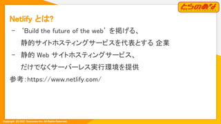 Copyright  (C) 2021 Toranoana Inc. All Rights Reserved.
Netlify とは? 
- ‘Build the future of the web’ を掲げる、 
静的サイトホスティングサービスを代表とする 企業 
- 静的 Web サイトホスティングサービス、 
だけでなくサーバーレス実行環境を提供 
参考：https://www.netlify.com/ 
 